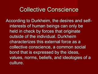 CCoolllleeccttiivvee CCoonnsscciieennccee 
AAccccoorrddiinngg ttoo DDuurrkkhheeiimm,, tthhee ddeessiirreess aanndd sseellff-- 
iinntteerreessttss ooff hhuummaann bbeeiinnggss ccaann oonnllyy bbee 
hheelldd iinn cchheecckk bbyy ffoorrcceess tthhaatt oorriiggiinnaattee 
oouuttssiiddee ooff tthhee iinnddiivviidduuaall.. DDuurrkkhheeiimm 
cchhaarraacctteerriizzeess tthhiiss eexxtteerrnnaall ffoorrccee aass aa 
ccoolllleeccttiivvee ccoonnsscciieennccee,, aa ccoommmmoonn ssoocciiaall 
bboonndd tthhaatt iiss eexxpprreesssseedd bbyy tthhee iiddeeaass,, 
vvaalluueess,, nnoorrmmss,, bbeelliieeffss,, aanndd iiddeeoollooggiieess ooff aa 
ccuullttuurree.. 
 