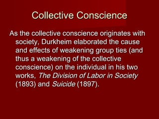 CCoolllleeccttiivvee CCoonnsscciieennccee 
AAss tthhee ccoolllleeccttiivvee ccoonnsscciieennccee oorriiggiinnaatteess wwiitthh 
ssoocciieettyy,, DDuurrkkhheeiimm eellaabboorraatteedd tthhee ccaauussee 
aanndd eeffffeeccttss ooff wweeaakkeenniinngg ggrroouupp ttiieess ((aanndd 
tthhuuss aa wweeaakkeenniinngg ooff tthhee ccoolllleeccttiivvee 
ccoonnsscciieennccee)) oonn tthhee iinnddiivviidduuaall iinn hhiiss ttwwoo 
wwoorrkkss,, TThhee DDiivviissiioonn ooff LLaabboorr iinn SSoocciieettyy 
((11889933)) aanndd SSuuiicciiddee ((11889977)).. 
 