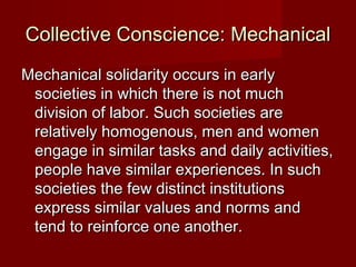 Collective CCoonnsscciieennccee:: MMeecchhaanniiccaall 
MMeecchhaanniiccaall ssoolliiddaarriittyy ooccccuurrss iinn eeaarrllyy 
ssoocciieettiieess iinn wwhhiicchh tthheerree iiss nnoott mmuucchh 
ddiivviissiioonn ooff llaabboorr.. SSuucchh ssoocciieettiieess aarree 
rreellaattiivveellyy hhoommooggeennoouuss,, mmeenn aanndd wwoommeenn 
eennggaaggee iinn ssiimmiillaarr ttaasskkss aanndd ddaaiillyy aaccttiivviittiieess,, 
ppeeooppllee hhaavvee ssiimmiillaarr eexxppeerriieenncceess.. IInn ssuucchh 
ssoocciieettiieess tthhee ffeeww ddiissttiinncctt iinnssttiittuuttiioonnss 
eexxpprreessss ssiimmiillaarr vvaalluueess aanndd nnoorrmmss aanndd 
tteenndd ttoo rreeiinnffoorrccee oonnee aannootthheerr.. 
 