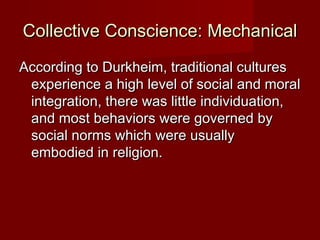 Collective CCoonnsscciieennccee:: MMeecchhaanniiccaall 
AAccccoorrddiinngg ttoo DDuurrkkhheeiimm,, ttrraaddiittiioonnaall ccuullttuurreess 
eexxppeerriieennccee aa hhiigghh lleevveell ooff ssoocciiaall aanndd mmoorraall 
iinntteeggrraattiioonn,, tthheerree wwaass lliittttllee iinnddiivviidduuaattiioonn,, 
aanndd mmoosstt bbeehhaavviioorrss wweerree ggoovveerrnneedd bbyy 
ssoocciiaall nnoorrmmss wwhhiicchh wweerree uussuuaallllyy 
eemmbbooddiieedd iinn rreelliiggiioonn.. 
 