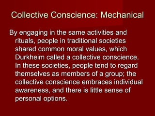 Collective CCoonnsscciieennccee:: MMeecchhaanniiccaall 
BByy eennggaaggiinngg iinn tthhee ssaammee aaccttiivviittiieess aanndd 
rriittuuaallss,, ppeeooppllee iinn ttrraaddiittiioonnaall ssoocciieettiieess 
sshhaarreedd ccoommmmoonn mmoorraall vvaalluueess,, wwhhiicchh 
DDuurrkkhheeiimm ccaalllleedd aa ccoolllleeccttiivvee ccoonnsscciieennccee.. 
IInn tthheessee ssoocciieettiieess,, ppeeooppllee tteenndd ttoo rreeggaarrdd 
tthheemmsseellvveess aass mmeemmbbeerrss ooff aa ggrroouupp;; tthhee 
ccoolllleeccttiivvee ccoonnsscciieennccee eemmbbrraacceess iinnddiivviidduuaall 
aawwaarreenneessss,, aanndd tthheerree iiss lliittttllee sseennssee ooff 
ppeerrssoonnaall ooppttiioonnss.. 
 