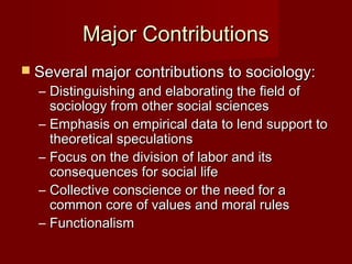 MMaajjoorr CCoonnttrriibbuuttiioonnss 
 SSeevveerraall mmaajjoorr ccoonnttrriibbuuttiioonnss ttoo ssoocciioollooggyy:: 
– DDiissttiinngguuiisshhiinngg aanndd eellaabboorraattiinngg tthhee ffiieelldd ooff 
ssoocciioollooggyy ffrroomm ootthheerr ssoocciiaall sscciieenncceess 
– EEmmpphhaassiiss oonn eemmppiirriiccaall ddaattaa ttoo lleenndd ssuuppppoorrtt ttoo 
tthheeoorreettiiccaall ssppeeccuullaattiioonnss 
– FFooccuuss oonn tthhee ddiivviissiioonn ooff llaabboorr aanndd iittss 
ccoonnsseeqquueenncceess ffoorr ssoocciiaall lliiffee 
– CCoolllleeccttiivvee ccoonnsscciieennccee oorr tthhee nneeeedd ffoorr aa 
ccoommmmoonn ccoorree ooff vvaalluueess aanndd mmoorraall rruulleess 
– FFuunnccttiioonnaalliissmm 
 