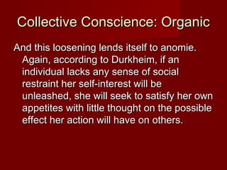 CCoolllleeccttiivvee CCoonnsscciieennccee:: OOrrggaanniicc 
AAnndd tthhiiss lloooosseenniinngg lleennddss iittsseellff ttoo aannoommiiee.. 
AAggaaiinn,, aaccccoorrddiinngg ttoo DDuurrkkhheeiimm,, iiff aann 
iinnddiivviidduuaall llaacckkss aannyy sseennssee ooff ssoocciiaall 
rreessttrraaiinntt hheerr sseellff--iinntteerreesstt wwiillll bbee 
uunnlleeaasshheedd,, sshhee wwiillll sseeeekk ttoo ssaattiissffyy hheerr oowwnn 
aappppeettiitteess wwiitthh lliittttllee tthhoouugghhtt oonn tthhee ppoossssiibbllee 
eeffffeecctt hheerr aaccttiioonn wwiillll hhaavvee oonn ootthheerrss.. 
 