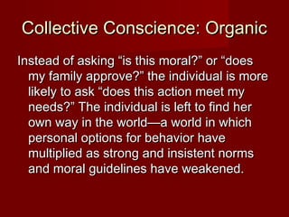 CCoolllleeccttiivvee CCoonnsscciieennccee:: OOrrggaanniicc 
IInnsstteeaadd ooff aasskkiinngg ““iiss tthhiiss mmoorraall??”” oorr ““ddooeess 
mmyy ffaammiillyy aapppprroovvee??”” tthhee iinnddiivviidduuaall iiss mmoorree 
lliikkeellyy ttoo aasskk ““ddooeess tthhiiss aaccttiioonn mmeeeett mmyy 
nneeeeddss??”” TThhee iinnddiivviidduuaall iiss lleefftt ttoo ffiinndd hheerr 
oowwnn wwaayy iinn tthhee wwoorrlldd——aa wwoorrlldd iinn wwhhiicchh 
ppeerrssoonnaall ooppttiioonnss ffoorr bbeehhaavviioorr hhaavvee 
mmuullttiipplliieedd aass ssttrroonngg aanndd iinnssiisstteenntt nnoorrmmss 
aanndd mmoorraall gguuiiddeelliinneess hhaavvee wweeaakkeenneedd.. 
 