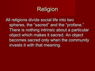 RReelliiggiioonn 
AAllll rreelliiggiioonnss ddiivviiddee ssoocciiaall lliiffee iinnttoo ttwwoo 
sspphheerreess,, tthhee ““ssaaccrreedd”” aanndd tthhee ““pprrooffaannee..”” 
TThheerree iiss nnootthhiinngg iinnttrriinnssiicc aabboouutt aa ppaarrttiiccuullaarr 
oobbjjeecctt wwhhiicchh mmaakkeess iitt ssaaccrreedd.. AAnn oobbjjeecctt 
bbeeccoommeess ssaaccrreedd oonnllyy wwhheenn tthhee ccoommmmuunniittyy 
iinnvveessttss iitt wwiitthh tthhaatt mmeeaanniinngg.. 
 