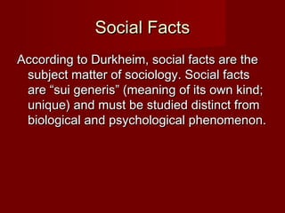 SSoocciiaall FFaaccttss 
AAccccoorrddiinngg ttoo DDuurrkkhheeiimm,, ssoocciiaall ffaaccttss aarree tthhee 
ssuubbjjeecctt mmaatttteerr ooff ssoocciioollooggyy.. SSoocciiaall ffaaccttss 
aarree ““ssuuii ggeenneerriiss”” ((mmeeaanniinngg ooff iittss oowwnn kkiinndd;; 
uunniiqquuee)) aanndd mmuusstt bbee ssttuuddiieedd ddiissttiinncctt ffrroomm 
bbiioollooggiiccaall aanndd ppssyycchhoollooggiiccaall pphheennoommeennoonn.. 
 