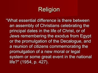 RReelliiggiioonn 
““WWhhaatt eesssseennttiiaall ddiiffffeerreennccee iiss tthheerree bbeettwweeeenn 
aann aasssseemmbbllyy ooff CChhrriissttiiaannss cceelleebbrraattiinngg tthhee 
pprriinncciippaall ddaatteess iinn tthhee lliiffee ooff CChhrriisstt,, oorr ooff 
JJeewwss rreemmeemmbbeerriinngg tthhee eexxoodduuss ffrroomm EEggyypptt 
oorr tthhee pprroommuullggaattiioonn ooff tthhee DDeeccaalloogguuee,, aanndd 
aa rreeuunniioonn ooff cciittiizzeennss ccoommmmeemmoorraattiinngg tthhee 
pprroommuullggaattiioonn ooff aa nneeww mmoorraall oorr lleeggaall 
ssyysstteemm oorr ssoommee ggrreeaatt eevveenntt iinn tthhee nnaattiioonnaall 
lliiffee??"" ((11995544,, pp.. 442277)).. 
 