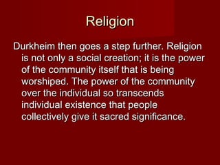 RReelliiggiioonn 
DDuurrkkhheeiimm tthheenn ggooeess aa sstteepp ffuurrtthheerr.. RReelliiggiioonn 
iiss nnoott oonnllyy aa ssoocciiaall ccrreeaattiioonn;; iitt iiss tthhee ppoowweerr 
ooff tthhee ccoommmmuunniittyy iittsseellff tthhaatt iiss bbeeiinngg 
wwoorrsshhiippeedd.. TThhee ppoowweerr ooff tthhee ccoommmmuunniittyy 
oovveerr tthhee iinnddiivviidduuaall ssoo ttrraannsscceennddss 
iinnddiivviidduuaall eexxiisstteennccee tthhaatt ppeeooppllee 
ccoolllleeccttiivveellyy ggiivvee iitt ssaaccrreedd ssiiggnniiffiiccaannccee.. 
 