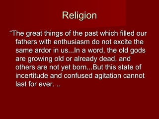 RReelliiggiioonn 
““TThhee ggrreeaatt tthhiinnggss ooff tthhee ppaasstt wwhhiicchh ffiilllleedd oouurr 
ffaatthheerrss wwiitthh eenntthhuussiiaassmm ddoo nnoott eexxcciittee tthhee 
ssaammee aarrddoorr iinn uuss......IInn aa wwoorrdd,, tthhee oolldd ggooddss 
aarree ggrroowwiinngg oolldd oorr aallrreeaaddyy ddeeaadd,, aanndd 
ootthheerrss aarree nnoott yyeett bboorrnn......BBuutt tthhiiss ssttaattee ooff 
iinncceerrttiittuuddee aanndd ccoonnffuusseedd aaggiittaattiioonn ccaannnnoott 
llaasstt ffoorr eevveerr.. .... 
 