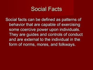 SSoocciiaall FFaaccttss 
SSoocciiaall ffaaccttss ccaann bbee ddeeffiinneedd aass ppaatttteerrnnss ooff 
bbeehhaavviioorr tthhaatt aarree ccaappaabbllee ooff eexxeerrcciissiinngg 
ssoommee ccooeerrcciivvee ppoowweerr uuppoonn iinnddiivviidduuaallss.. 
TThheeyy aarree gguuiiddeess aanndd ccoonnttrroollss ooff ccoonndduucctt 
aanndd aarree eexxtteerrnnaall ttoo tthhee iinnddiivviidduuaall iinn tthhee 
ffoorrmm ooff nnoorrmmss,, mmoorreess,, aanndd ffoollkkwwaayyss.. 
 