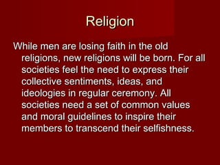 RReelliiggiioonn 
WWhhiillee mmeenn aarree lloossiinngg ffaaiitthh iinn tthhee oolldd 
rreelliiggiioonnss,, nneeww rreelliiggiioonnss wwiillll bbee bboorrnn.. FFoorr aallll 
ssoocciieettiieess ffeeeell tthhee nneeeedd ttoo eexxpprreessss tthheeiirr 
ccoolllleeccttiivvee sseennttiimmeennttss,, iiddeeaass,, aanndd 
iiddeeoollooggiieess iinn rreegguullaarr cceerreemmoonnyy.. AAllll 
ssoocciieettiieess nneeeedd aa sseett ooff ccoommmmoonn vvaalluueess 
aanndd mmoorraall gguuiiddeelliinneess ttoo iinnssppiirree tthheeiirr 
mmeemmbbeerrss ttoo ttrraannsscceenndd tthheeiirr sseellffiisshhnneessss.. 
 
