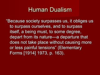 HHuummaann DDuuaalliissmm 
““BBeeccaauussee ssoocciieettyy ssuurrppaasssseess uuss,, iitt oobblliiggeess uuss 
ttoo ssuurrppaassss oouurrsseellvveess,, aanndd ttoo ssuurrppaassss 
iittsseellff,, aa bbeeiinngg mmuusstt,, ttoo ssoommee ddeeggrreeee,, 
ddeeppaarrtt ffrroomm iittss nnaattuurree——aa ddeeppaarrttuurree tthhaatt 
ddooeess nnoott ttaakkee ppllaaccee wwiitthhoouutt ccaauussiinngg mmoorree 
oorr lleessss ppaaiinnffuull tteennssiioonnss”” ((EElleemmeennttaarryy 
FFoorrmmss [[11991144]] 11997733,, pp.. 11633)).. 
 