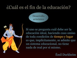 ¿Cuál es el fin de la educación?
             Desarrollo
             armónico



         Si uno se pregunta cuál debe ser la
         educación ideal, haciendo caso omiso
         de toda condición de tiempo y lugar
         es que, implícitamente, se admite que
         un sistema educacional, no tiene
         nada de real por sí mismo.

                              Émil Durkheim
 