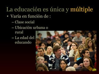 La educación es única y múltiple
• Varía en función de :
  – Clase social
  – Ubicación urbana o
    rural
  – La edad del
    educando
 