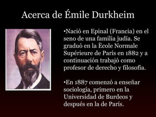Acerca de Émile Durkheim
        •Nació en Epinal (Francia) en el
        seno de una familia judía. Se
        graduó en la Ècole Normale
        Supérieure de París en 1882 y a
        continuación trabajó como
        profesor de derecho y filosofía.

        •En 1887 comenzó a enseñar
        sociología, primero en la
        Universidad de Burdeos y
        después en la de París.
 