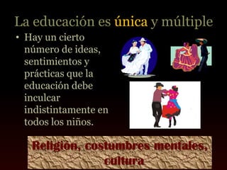 La educación es única y múltiple
• Hay un cierto
  número de ideas,
  sentimientos y
  prácticas que la
  educación debe
  inculcar
  indistintamente en
  todos los niños.

   Religión, costumbres mentales,
                cultura
 