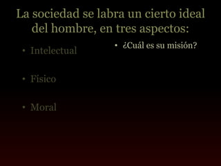 La sociedad se labra un cierto ideal
   del hombre, en tres aspectos:
                  • ¿Cuál es su misión?
 • Intelectual

 • Físico

 • Moral
 