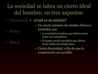 La sociedad se labra un cierto ideal
   del hombre, en tres aspectos:
• Intelectual • ¿Cuál es su misión?
                – Un cierto número de estados físicos y
                  mentales que
• Físico           • la sociedad considera que deben tener
                     todos sus miembros.
                   • El grupo social considera que deben
• Moral              tener todos sus integrantes.
                – Cierta diversidad, a fin de que la
                  cooperación sea posible.
 