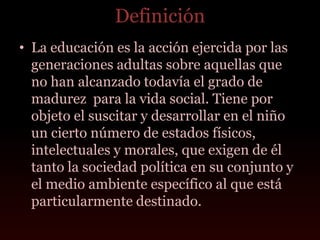 Definición
• La educación es la acción ejercida por las
  generaciones adultas sobre aquellas que
  no han alcanzado todavía el grado de
  madurez para la vida social. Tiene por
  objeto el suscitar y desarrollar en el niño
  un cierto número de estados físicos,
  intelectuales y morales, que exigen de él
  tanto la sociedad política en su conjunto y
  el medio ambiente específico al que está
  particularmente destinado.
 