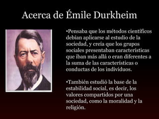 Acerca de Émile Durkheim
         •Pensaba que los métodos científicos
         debían aplicarse al estudio de la
         sociedad, y creía que los grupos
         sociales presentaban características
         que iban más allá o eran diferentes a
         la suma de las características o
         conductas de los individuos.

         •También estudió la base de la
         estabilidad social, es decir, los
         valores compartidos por una
         sociedad, como la moralidad y la
         religión.
 