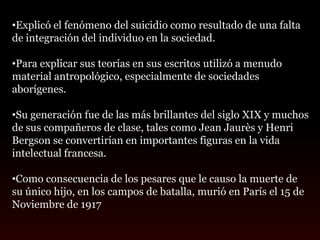 •Explicó el fenómeno del suicidio como resultado de una falta
de integración del individuo en la sociedad.

•Para explicar sus teorías en sus escritos utilizó a menudo
material antropológico, especialmente de sociedades
aborígenes.

•Su generación fue de las más brillantes del siglo XIX y muchos
de sus compañeros de clase, tales como Jean Jaurès y Henri
Bergson se convertirían en importantes figuras en la vida
intelectual francesa.

•Como consecuencia de los pesares que le causo la muerte de
su único hijo, en los campos de batalla, murió en París el 15 de
Noviembre de 1917
 
