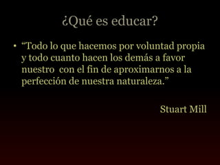 ¿Qué es educar?
• “Todo lo que hacemos por voluntad propia
  y todo cuanto hacen los demás a favor
  nuestro con el fin de aproximarnos a la
  perfección de nuestra naturaleza.”

                                Stuart Mill
 