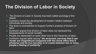 The Division of Labor in Society
 The Division of Labor in Society has been called sociology’s first
classic
 Durkheim traced the development of modern relation between
individuals and society
 The book is contradiction to August Comte’s analysis of division of
labor
 Durkheim argues that division of labor does not represent the
disappearance of social morality
 People are dependent on each other due to this hierarchy of labor
 Durkheim argued while saying” the economic services that it can
render are insignificant compared with the moral effect that it
produces and its true function is to create between two or more
people a feeling of solidarity”
 