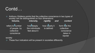 Contd…
 Anthony Giddens points that the collective conscience in two types of
society can be distinguished on four dimensions:
Volume, intensity, rigidity and content
refers to number how deeply how clearly it form that the
of people by the individuals is defined collective
collective feel about it conscience
conscience takes in
bipolar
society
 These four indicators will be present in societies differently
 