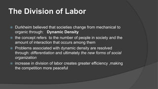 The Division of Labor
 Durkheim believed that societies change from mechanical to
organic through: Dynamic Density
 the concept refers to the number of people in society and the
amount of interaction that occurs among them
 Problems associated with dynamic density are resolved
through: differentiation and ultimately the new forms of social
organization
 increase in division of labor creates greater efficiency ,making
the competition more peaceful
 