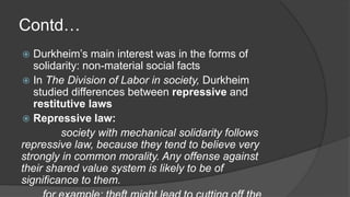 Contd…
 Durkheim’s main interest was in the forms of
solidarity: non-material social facts
 In The Division of Labor in society, Durkheim
studied differences between repressive and
restitutive laws
 Repressive law:
society with mechanical solidarity follows
repressive law, because they tend to believe very
strongly in common morality. Any offense against
their shared value system is likely to be of
significance to them.
 