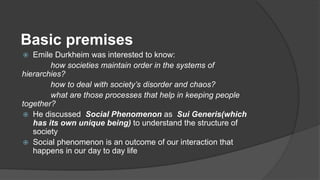 Basic premises
 Emile Durkheim was interested to know:
how societies maintain order in the systems of
hierarchies?
how to deal with society’s disorder and chaos?
what are those processes that help in keeping people
together?
 He discussed Social Phenomenon as Sui Generis(which
has its own unique being) to understand the structure of
society
 Social phenomenon is an outcome of our interaction that
happens in our day to day life
 