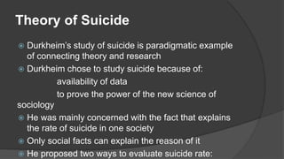 Theory of Suicide
 Durkheim’s study of suicide is paradigmatic example
of connecting theory and research
 Durkheim chose to study suicide because of:
availability of data
to prove the power of the new science of
sociology
 He was mainly concerned with the fact that explains
the rate of suicide in one society
 Only social facts can explain the reason of it
 He proposed two ways to evaluate suicide rate:
 
