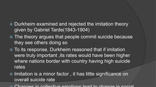  Durkheim examined and rejected the imitation theory
given by Gabriel Tarde(1843-1904)
 The theory argues that people commit suicide because
they see others doing so
 To its response, Durkheim reasoned that if imitation
were truly important ,its rates would have been higher
where nations border with country having high suicide
rates
 Imitation is a minor factor , it has little significance on
overall suicide rate
 