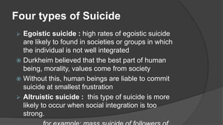 Four types of Suicide
 Egoistic suicide : high rates of egoistic suicide
are likely to found in societies or groups in which
the individual is not well integrated
 Durkheim believed that the best part of human
being, morality, values come from society
 Without this, human beings are liable to commit
suicide at smallest frustration
 Altruistic suicide : this type of suicide is more
likely to occur when social integration is too
strong.
 