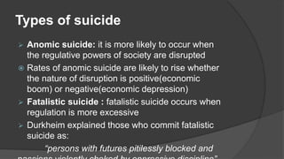 Types of suicide
 Anomic suicide: it is more likely to occur when
the regulative powers of society are disrupted
 Rates of anomic suicide are likely to rise whether
the nature of disruption is positive(economic
boom) or negative(economic depression)
 Fatalistic suicide : fatalistic suicide occurs when
regulation is more excessive
 Durkheim explained those who commit fatalistic
suicide as:
“persons with futures pitilessly blocked and
 
