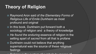 Theory of Religion
 Raymond Aron said of the Elementary Forms of
Religious Life of Emile Durkheim as most
profound and original
 In this book, Durkheim put forward both a
sociology of religion and a theory of knowledge
 He found the enduring essence of religion in the
setting apart of sacred from all that is profane
 Durkheim could not believe that anything
supernatural was the source of these religious
feelings
 