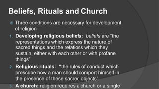 Beliefs, Rituals and Church
 Three conditions are necessary for development
of religion
1. Developing religious beliefs: beliefs are “the
representations which express the nature of
sacred things and the relations which they
sustain, either with each other or with profane
things”
2. Religious rituals: “the rules of conduct which
prescribe how a man should comport himself in
the presence of these sacred objects”
3. A church: religion requires a church or a single
 