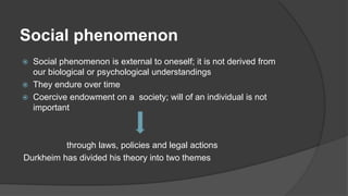 Social phenomenon
 Social phenomenon is external to oneself; it is not derived from
our biological or psychological understandings
 They endure over time
 Coercive endowment on a society; will of an individual is not
important
through laws, policies and legal actions
Durkheim has divided his theory into two themes
 