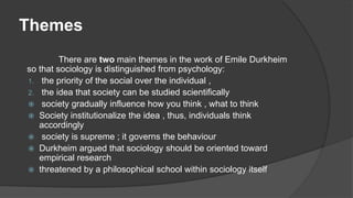 Themes
There are two main themes in the work of Emile Durkheim
so that sociology is distinguished from psychology:
1. the priority of the social over the individual ,
2. the idea that society can be studied scientifically
 society gradually influence how you think , what to think
 Society institutionalize the idea , thus, individuals think
accordingly
 society is supreme ; it governs the behaviour
 Durkheim argued that sociology should be oriented toward
empirical research
 threatened by a philosophical school within sociology itself
 