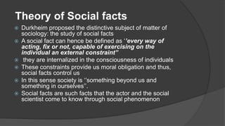 Theory of Social facts
 Durkheim proposed the distinctive subject of matter of
sociology: the study of social facts
 A social fact can hence be defined as ‘’every way of
acting, fix or not, capable of exercising on the
individual an external constraint’’
 they are internalized in the consciousness of individuals
 These constraints provide us moral obligation and thus,
social facts control us
 In this sense society is ‘’something beyond us and
something in ourselves’’.
 Social facts are such facts that the actor and the social
scientist come to know through social phenomenon
 