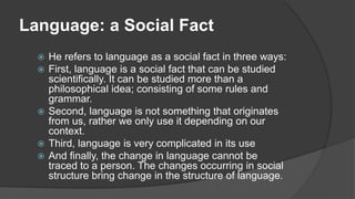 Language: a Social Fact
 He refers to language as a social fact in three ways:
 First, language is a social fact that can be studied
scientifically. It can be studied more than a
philosophical idea; consisting of some rules and
grammar.
 Second, language is not something that originates
from us, rather we only use it depending on our
context.
 Third, language is very complicated in its use
 And finally, the change in language cannot be
traced to a person. The changes occurring in social
structure bring change in the structure of language.
 