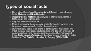 Types of social facts
 Durkheim differentiated between two different types of social
facts: Material and Non-Material
 Material social facts: such as styles of architecture, forms of
technology, and legal codes,
 they are directly observable
 More, importantly these material social facts often express a far
larger and more powerful realm of moral forces
 Durkheim saw social facts along a continuum of materiality. The
most material facts are; population size and density, channels of
communication , and housing arrangements . Durkheim called
these facts morphological and they figure most importantly in his
first book, The Division of Labor in Society (1893/1964)
 