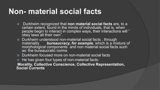 Non- material social facts
 Durkheim recognized that non material social facts are, to a
certain extent, found in the minds of individuals, that is, when
people begin to interact in complex ways, their interactions will “
obey laws all their own”.
 Durkheim understood non-material social facts , through
materiality bureaucracy, for example, which is a mixture of
morphological components and non material social facts such
as: the bureaucratic norms
 Durkheim focused more on non-material social facts
 He has given four types of non-material facts:
Morality, Collective Conscience, Collective Representation,
Social Currents
 