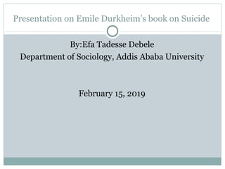 Presentation on Emile Durkheim’s book on Suicide
By:Efa Tadesse Debele
Department of Sociology, Addis Ababa University
February 15, 2019
 
