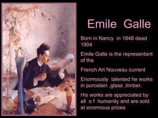 Emile Galle
Born in Nancy in 1848 dead
1904
Emile Galle is the representant
of the
French Art Nouveau current
Enormously talented he works
in porcelain ,glass ,timber.
His works are appreciated by
all o f humanity and are sold
at enormous prices
 
