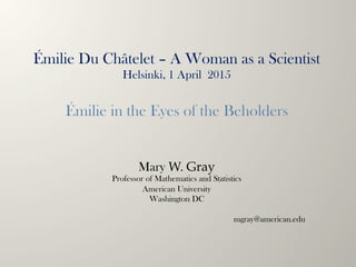 Mary W. Gray
Professor of Mathematics and Statistics
American University
Washington DC
mgray@american.edu
Émilie Du Châtelet – A Woman as a Scientist
Helsinki, 1 April 2015
 