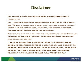 Disclaimer This session may contain product features that are currently under development. This  session/overview of the new technology represents no commitment from VMware to deliver these features in any generally available product. Features are subject to change, and must not be included in contracts, purchase orders, or sales agreements of any kind.  Technical feasibility and market demand will affect final delivery. Pricing and packaging for any new technologies or features  discussed or presented have not been determined. "THESE FEATURES ARE REPRESENTATIVE OF FEATURE AREAS UNDER DEVELOPMENT. FEATURE COMMITMENTS ARE SUBJECT TO CHANGE, AND MUST NOT BE INCLUDED IN CONTRACTS, PURCHASE ORDERS, OR SALES AGREEMENTS OF ANY KIND. TECHNICAL FEASIBILITY AND MARKET DEMAND WILL AFFECT FINAL." 