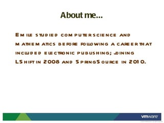 About me... Emile studied computer science and mathematics before following a career that included electronic publishing; joining LShift in 2008 and SpringSource in 2010. 