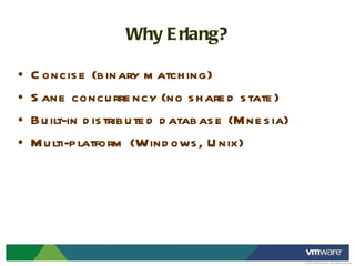 Why Erlang? Concise (binary matching) Sane concurrency (no shared state) Built-in distributed database (Mnesia) Multi-platform (Windows, Unix) 