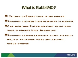 What is RabbitMQ? 17k lines of Erlang code in the broker Supports clustering for increased scalability Can work with Pacemaker and associated tools to provide High Availability Supports several extension points via plug-ins, e.g. exchange types and backing queue storage 